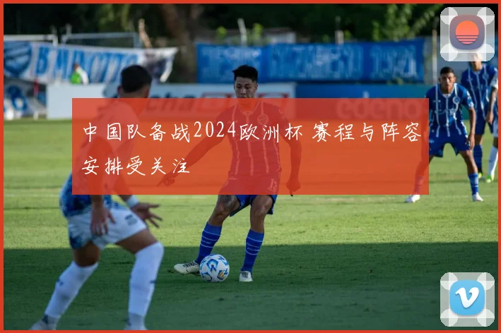 中国队备战2024欧洲杯 赛程与阵容安排受关注