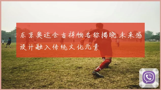 东京奥运会吉祥物名称揭晓 未来感设计融入传统文化元素