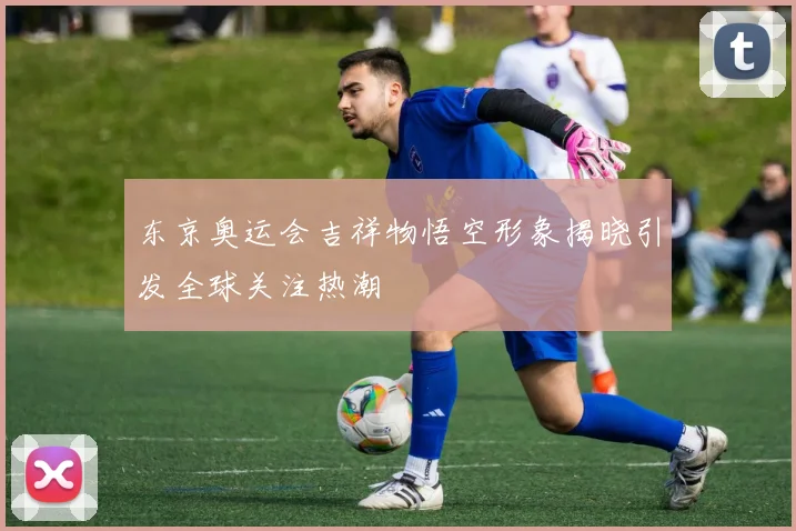 东京奥运会吉祥物悟空形象揭晓引发全球关注热潮