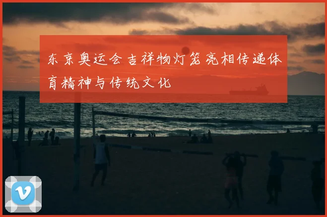 东京奥运会吉祥物灯笼亮相传递体育精神与传统文化