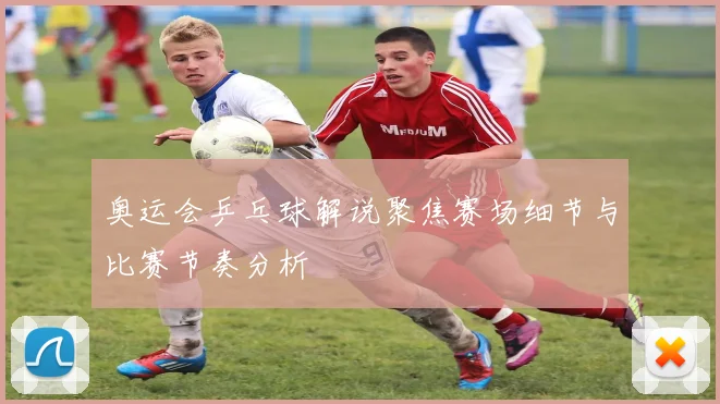 奥运会乒乓球解说聚焦赛场细节与比赛节奏分析