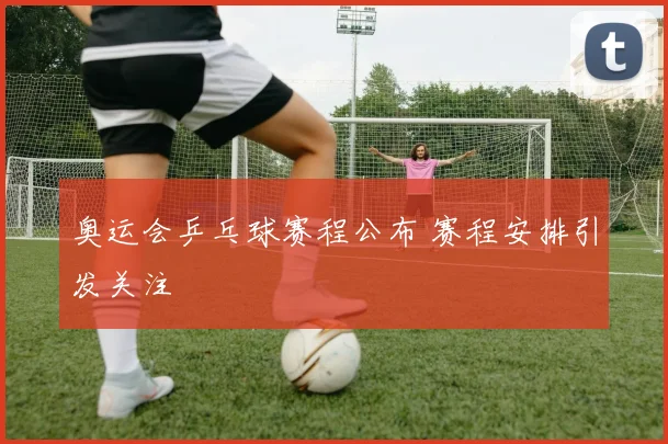 奥运会乒乓球赛程公布 赛程安排引发关注