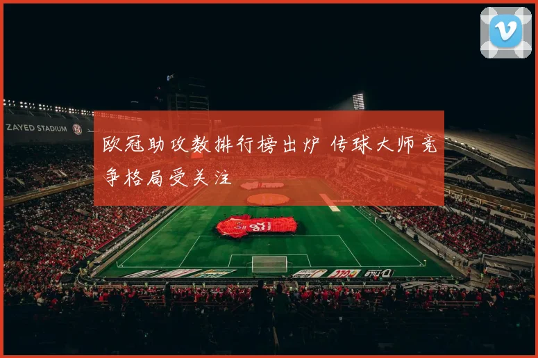 欧冠助攻数排行榜出炉 传球大师竞争格局受关注