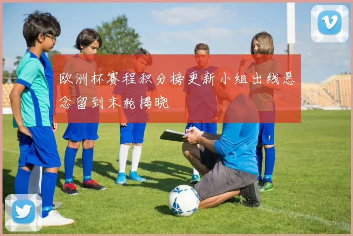 欧洲杯赛程积分榜更新小组出线悬念留到末轮揭晓
