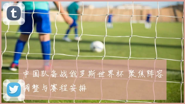 中国队备战俄罗斯世界杯 聚焦阵容调整与赛程安排