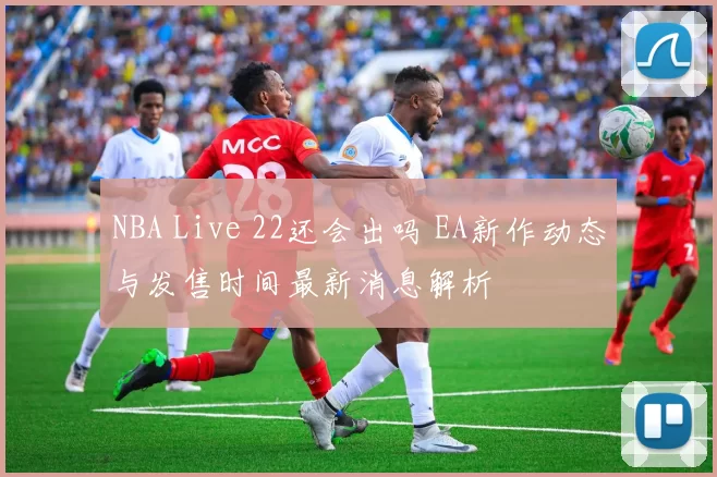 NBA Live 22还会出吗 EA新作动态与发售时间最新消息解析