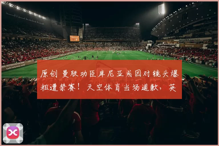 原创 曼联功臣库尼亚或因对镜头爆粗遭禁赛！天空体育当场道歉，英足总或追罚
