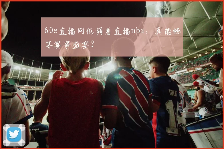 60e直播网低调看直播nba，真能畅享赛事盛宴？