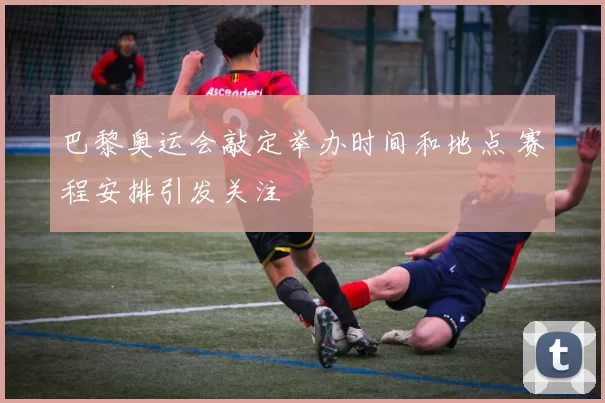 巴黎奥运会敲定举办时间和地点 赛程安排引发关注