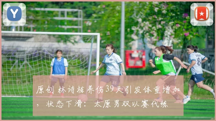 原创 林诗栋养伤39天引发体重增加，状态下滑：太原男双以赛代练
