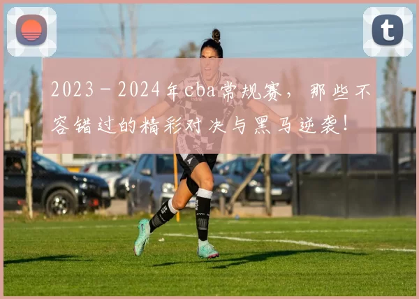 2023 - 2024年cba常规赛，那些不容错过的精彩对决与黑马逆袭！
