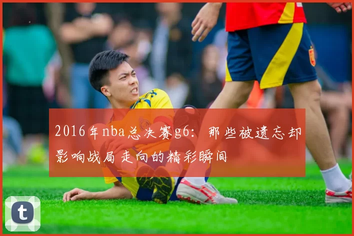 2016年nba总决赛g6：那些被遗忘却影响战局走向的精彩瞬间