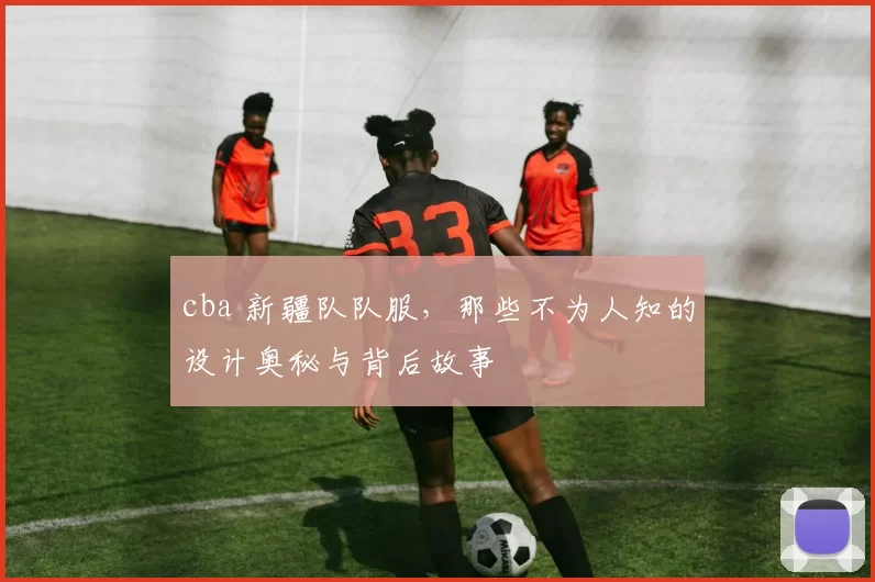 cba 新疆队队服,那些不为人知的设计奥秘与背后故事