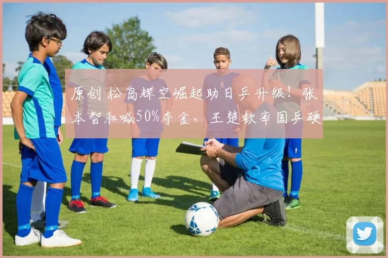 原创 松岛辉空崛起助日乒升级！张本智和喊50%夺金，王楚钦率国乒硬刚！
