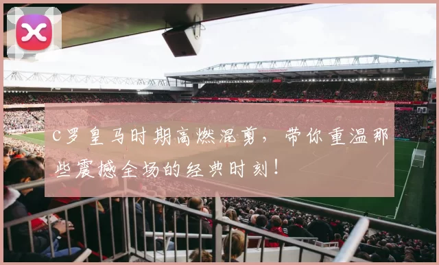 c罗皇马时期高燃混剪，带你重温那些震撼全场的经典时刻！