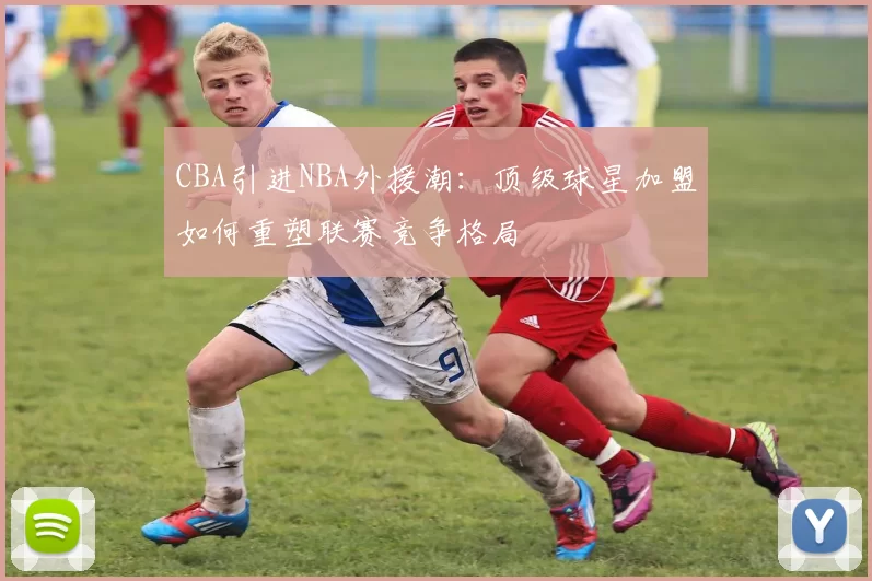 CBA引进NBA外援潮：顶级球星加盟如何重塑联赛竞争格局