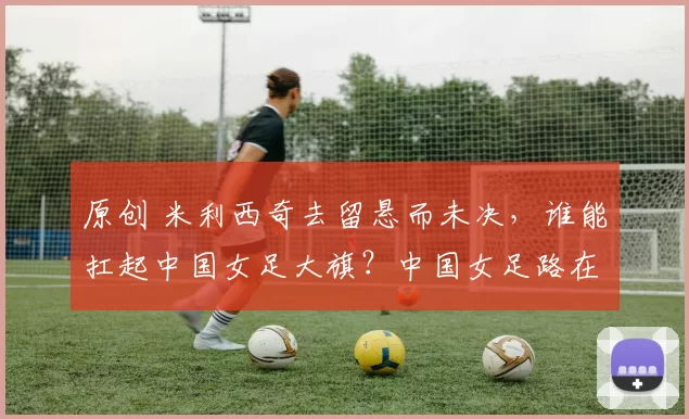 原创 米利西奇去留悬而未决，谁能扛起中国女足大旗？中国女足路在何方？