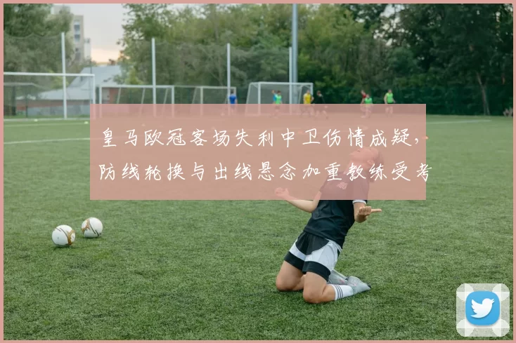 皇马欧冠客场失利中卫伤情成疑，防线轮换与出线悬念加重教练受考验