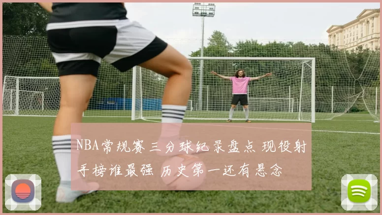 NBA常规赛三分球纪录盘点 现役射手榜谁最强 历史第一还有悬念