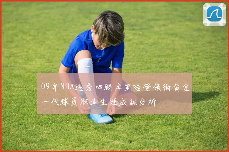 09年NBA选秀回顾库里哈登领衔黄金一代球员职业生涯成就分析