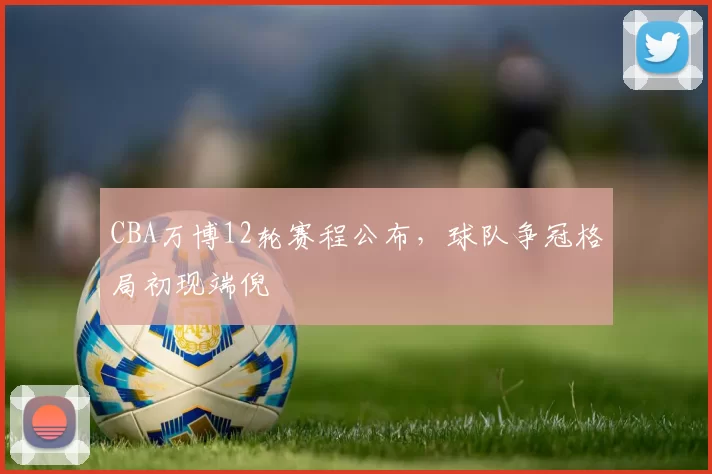 CBA万博12轮赛程公布，球队争冠格局初现端倪