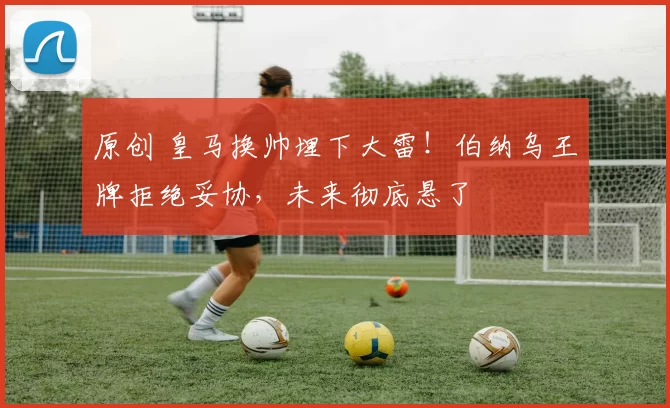 原创 皇马换帅埋下大雷！伯纳乌王牌拒绝妥协，未来彻底悬了