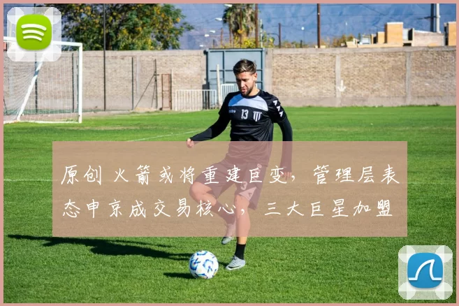 原创 火箭或将重建巨变，管理层表态申京成交易核心，三大巨星加盟指日可待