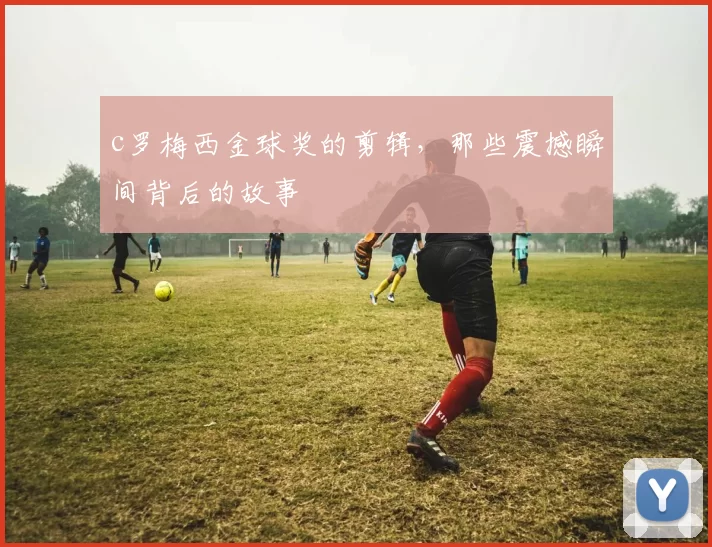 c罗梅西金球奖的剪辑,那些震撼瞬间背后的故事