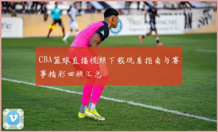 CBA篮球直播视频下载观看指南与赛事精彩回顾汇总