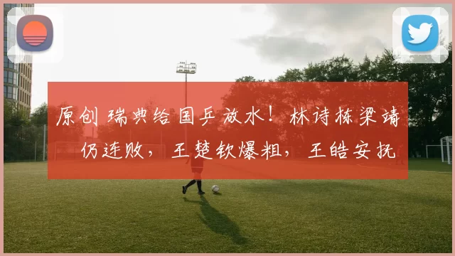 原创 瑞典给国乒放水！林诗栋梁靖崑仍连败，王楚钦爆粗，王皓安抚一哥
