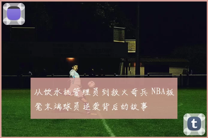 从饮水机管理员到救火奇兵 NBA板凳末端球员逆袭背后的故事