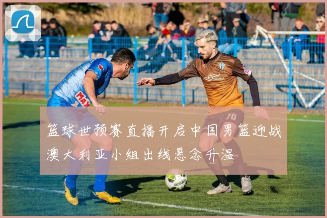 篮球世预赛直播开启中国男篮迎战澳大利亚小组出线悬念升温