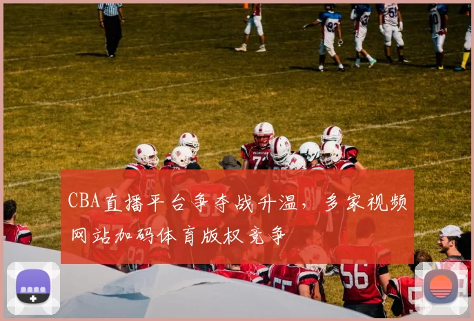 CBA直播平台争夺战升温，多家视频网站加码体育版权竞争