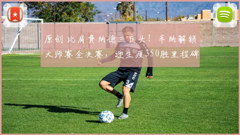 原创 比肩费纳德三巨头！辛纳解锁大师赛全决赛，迎生涯350胜里程碑