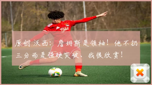 原创 沃西：詹姆斯是领袖！他不扔三分而是强硬突破、我很欣赏！