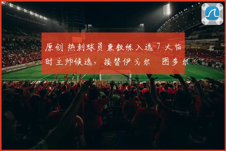 原创 热刺球员兼教练入选 7 大临时主帅候选，接替伊戈尔・图多尔