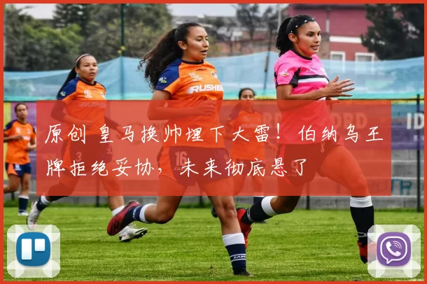 原创 皇马换帅埋下大雷！伯纳乌王牌拒绝妥协，未来彻底悬了