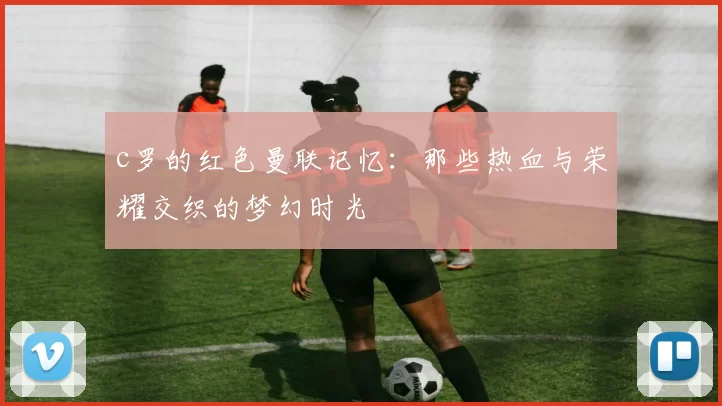 c罗的红色曼联记忆：那些热血与荣耀交织的梦幻时光