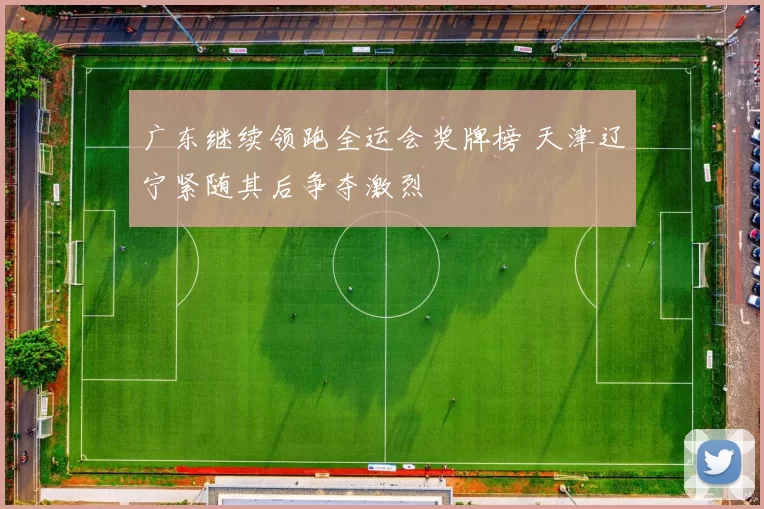 广东继续领跑全运会奖牌榜 天津辽宁紧随其后争夺激烈