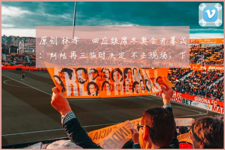 原创 林孝埈回应缺席冬奥会开幕式：纠结再三临时决定 不去现场，下届赛场再见