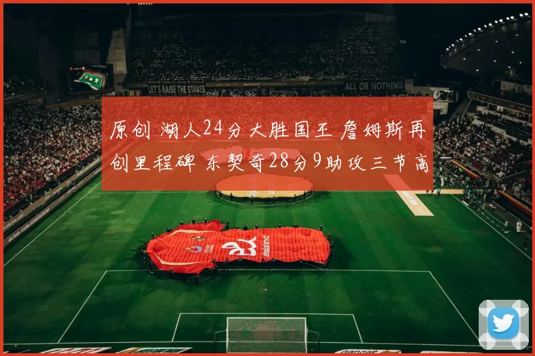 原创 湖人24分大胜国王 詹姆斯再创里程碑 东契奇28分9助攻三节高效表现