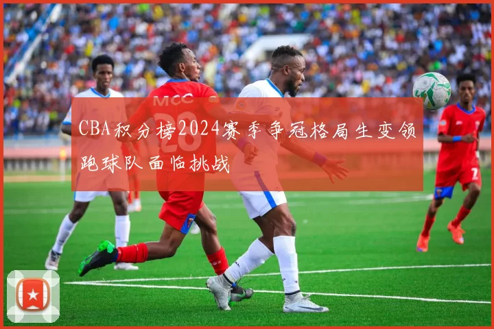 CBA积分榜2024赛季争冠格局生变领跑球队面临挑战