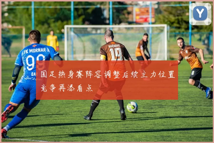 国足热身赛阵容调整后续主力位置竞争再添看点