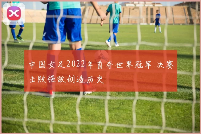 中国女足2022年首夺世界冠军 决赛击败强敌创造历史