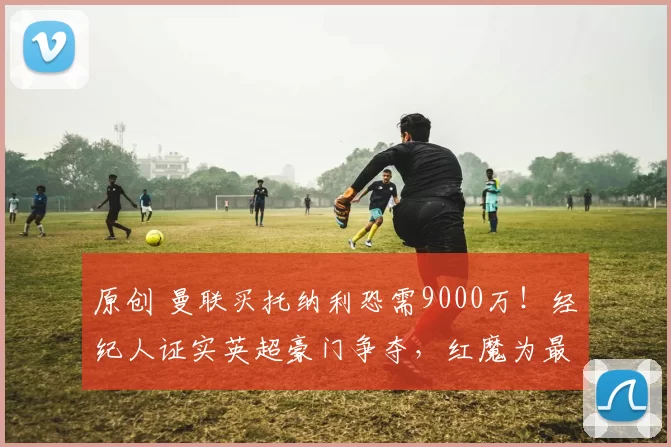 原创 曼联买托纳利恐需9000万！经纪人证实英超豪门争夺，红魔为最大热门