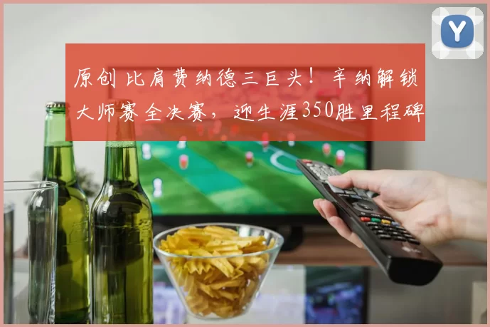 原创 比肩费纳德三巨头！辛纳解锁大师赛全决赛，迎生涯350胜里程碑