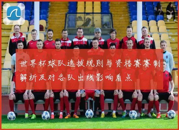 世界杯球队选拔规则与资格赛赛制解析及对各队出线影响看点