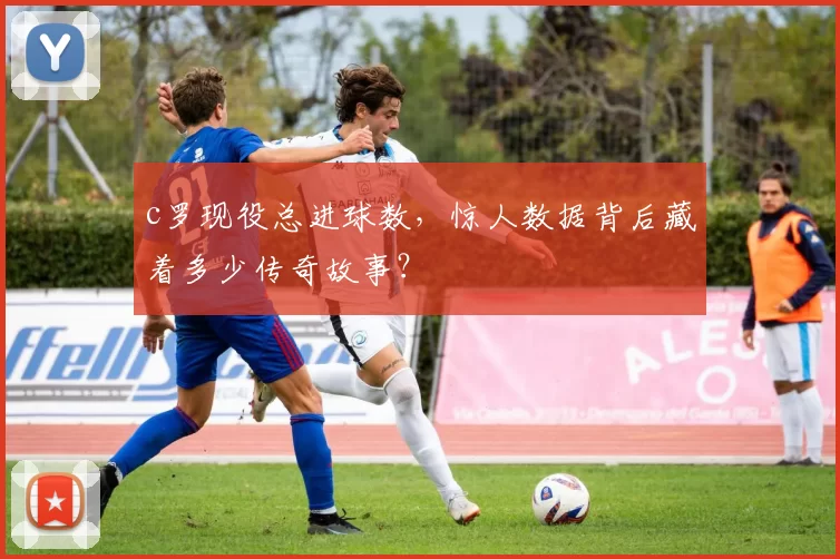 c罗现役总进球数，惊人数据背后藏着多少传奇故事？