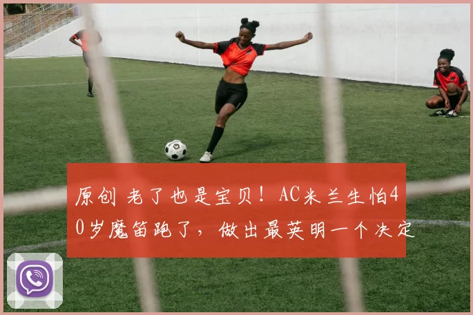 原创 老了也是宝贝！AC米兰生怕40岁魔笛跑了，做出最英明一个决定