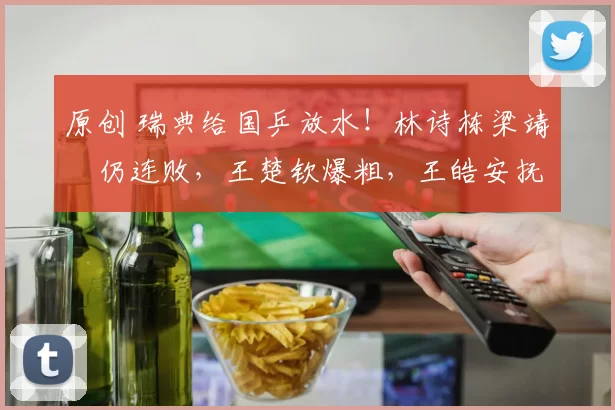 原创 瑞典给国乒放水！林诗栋梁靖崑仍连败，王楚钦爆粗，王皓安抚一哥